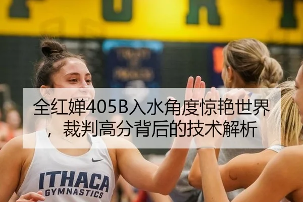 全红婵405B入水角度惊艳世界，裁判高分背后的技术解析