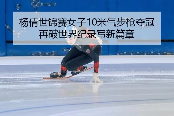 杨倩世锦赛女子10米气步枪夺冠再破世界纪录写新篇章